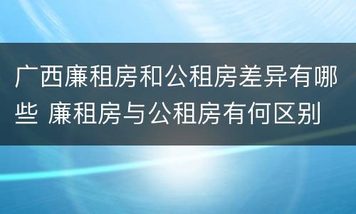 广西廉租房和公租房差异有哪些 廉租房与公租房有何区别