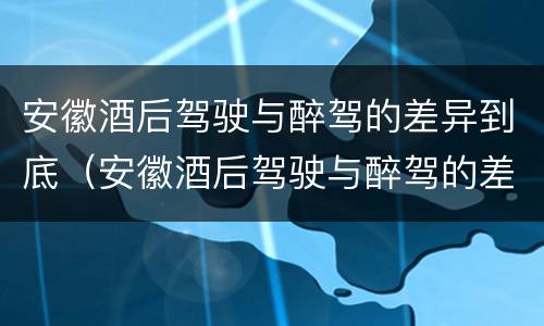 安徽酒后驾驶与醉驾的差异到底（安徽酒后驾驶与醉驾的差异到底有多大）