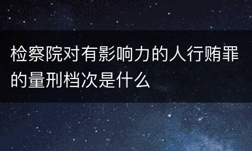 检察院对有影响力的人行贿罪的量刑档次是什么