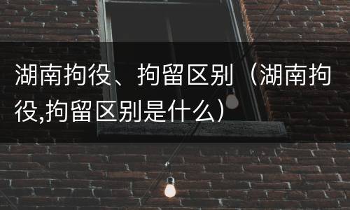 湖南拘役、拘留区别（湖南拘役,拘留区别是什么）