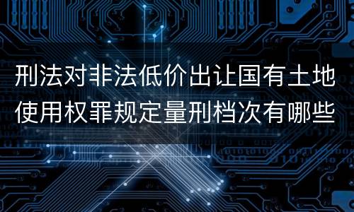 刑法对非法低价出让国有土地使用权罪规定量刑档次有哪些