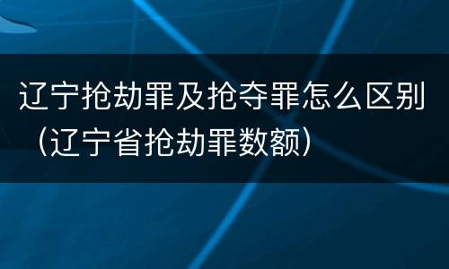 辽宁抢劫罪及抢夺罪怎么区别（辽宁省抢劫罪数额）