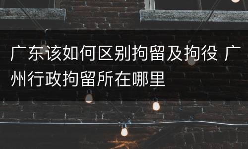 广东该如何区别拘留及拘役 广州行政拘留所在哪里