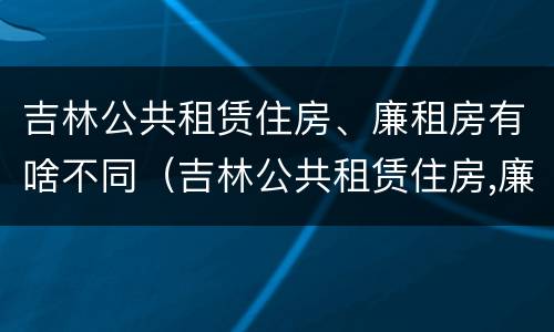 吉林公共租赁住房、廉租房有啥不同（吉林公共租赁住房,廉租房有啥不同之处）