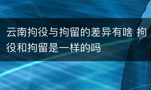 云南拘役与拘留的差异有啥 拘役和拘留是一样的吗