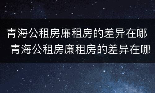 青海公租房廉租房的差异在哪 青海公租房廉租房的差异在哪查