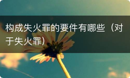 构成失火罪的要件有哪些（对于失火罪）