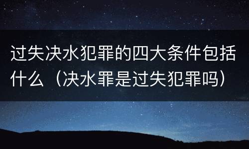 过失决水犯罪的四大条件包括什么（决水罪是过失犯罪吗）