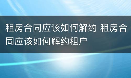 租房合同应该如何解约 租房合同应该如何解约租户