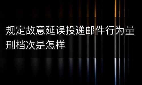 规定故意延误投递邮件行为量刑档次是怎样