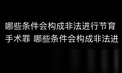 哪些条件会构成非法进行节育手术罪 哪些条件会构成非法进行节育手术罪