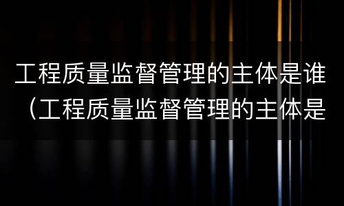 工程质量监督管理的主体是谁（工程质量监督管理的主体是谁啊）
