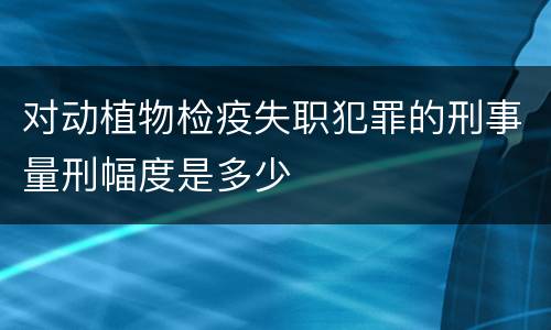 对动植物检疫失职犯罪的刑事量刑幅度是多少