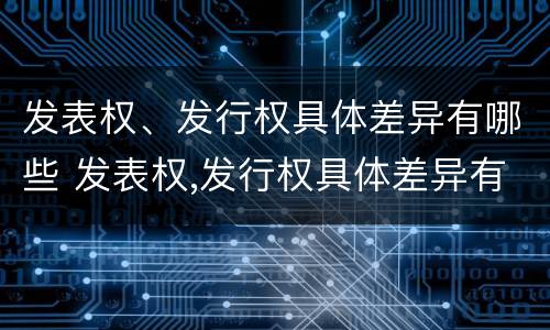 发表权、发行权具体差异有哪些 发表权,发行权具体差异有哪些方面