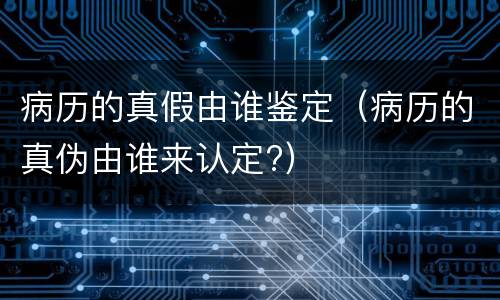 病历的真假由谁鉴定（病历的真伪由谁来认定?）