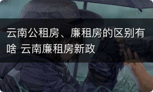 云南公租房、廉租房的区别有啥 云南廉租房新政