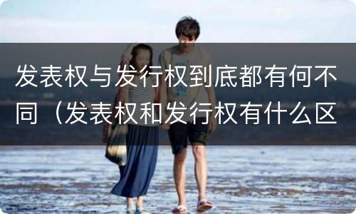 发表权与发行权到底都有何不同（发表权和发行权有什么区别）