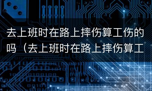 去上班时在路上摔伤算工伤的吗（去上班时在路上摔伤算工伤的吗算工伤吗）