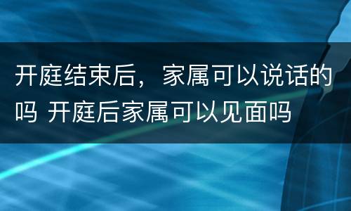 开庭结束后，家属可以说话的吗 开庭后家属可以见面吗