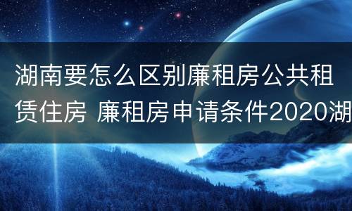 湖南要怎么区别廉租房公共租赁住房 廉租房申请条件2020湖南
