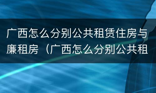 广西怎么分别公共租赁住房与廉租房（广西怎么分别公共租赁住房与廉租房呢）