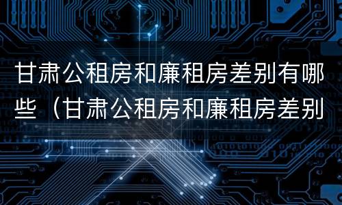 甘肃公租房和廉租房差别有哪些（甘肃公租房和廉租房差别有哪些原因）