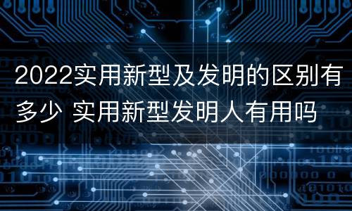 2022实用新型及发明的区别有多少 实用新型发明人有用吗