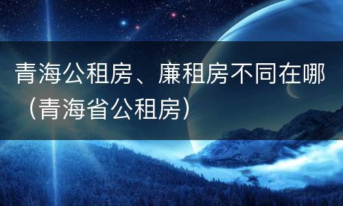 青海公租房、廉租房不同在哪（青海省公租房）