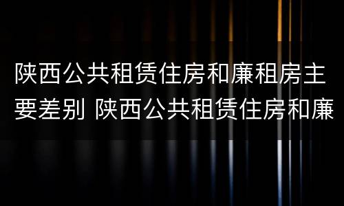 陕西公共租赁住房和廉租房主要差别 陕西公共租赁住房和廉租房主要差别是什么