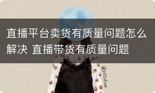 直播平台卖货有质量问题怎么解决 直播带货有质量问题