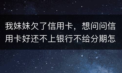 我妹妹欠了信用卡，想问问信用卡好还不上银行不给分期怎么办