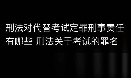 刑法对代替考试定罪刑事责任有哪些 刑法关于考试的罪名