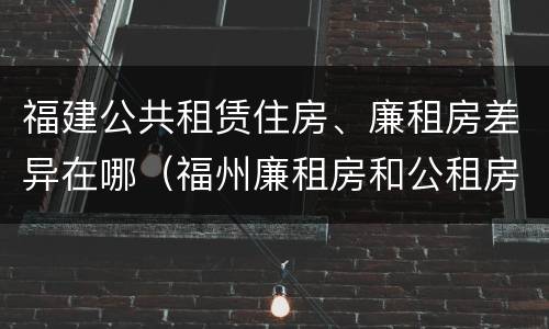 福建公共租赁住房、廉租房差异在哪（福州廉租房和公租房的区别）