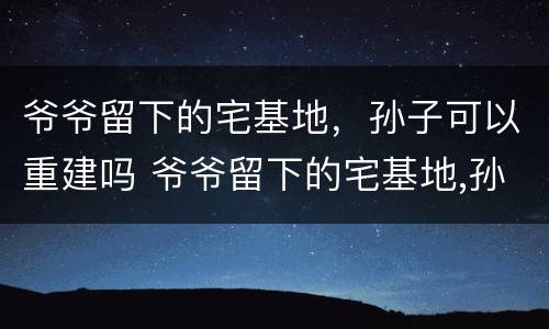 爷爷留下的宅基地，孙子可以重建吗 爷爷留下的宅基地,孙子可以重建吗