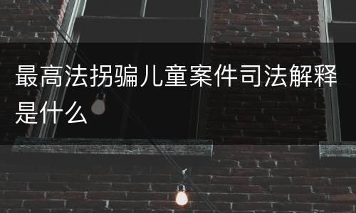 最高法拐骗儿童案件司法解释是什么