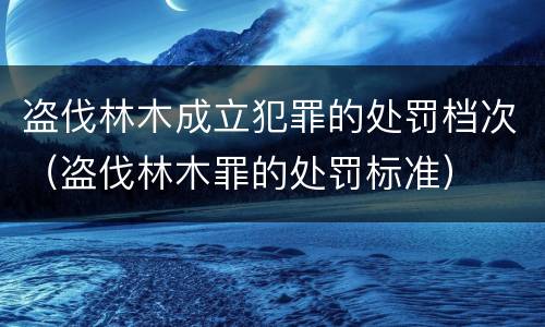 盗伐林木成立犯罪的处罚档次（盗伐林木罪的处罚标准）