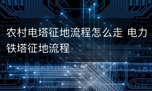 农村电塔征地流程怎么走 电力铁塔征地流程