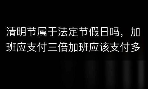 清明节属于法定节假日吗，加班应支付三倍加班应该支付多少工资