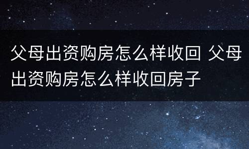 父母出资购房怎么样收回 父母出资购房怎么样收回房子
