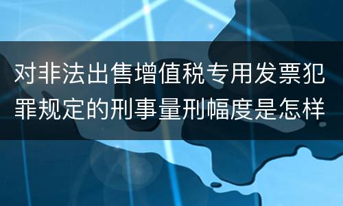对非法出售增值税专用发票犯罪规定的刑事量刑幅度是怎样的