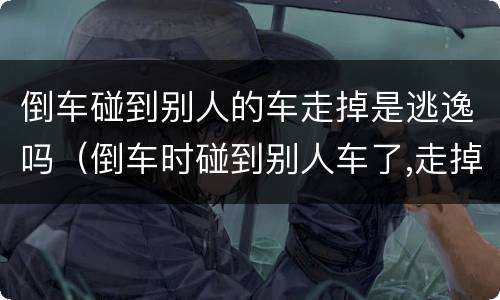倒车碰到别人的车走掉是逃逸吗（倒车时碰到别人车了,走掉了算逃逸吗）
