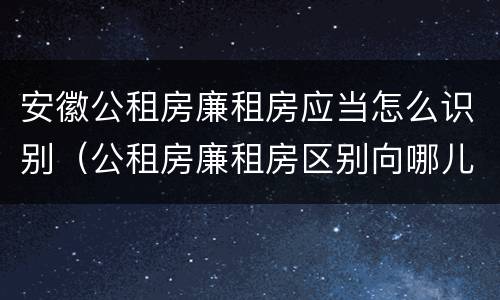 安徽公租房廉租房应当怎么识别（公租房廉租房区别向哪儿申请）