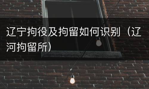 辽宁拘役及拘留如何识别（辽河拘留所）