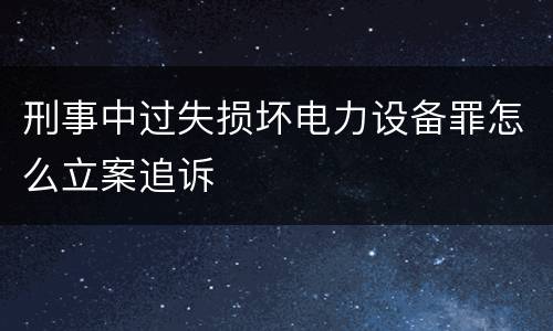 刑事中过失损坏电力设备罪怎么立案追诉