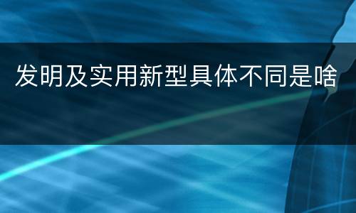 发明及实用新型具体不同是啥