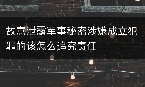 故意泄露军事秘密涉嫌成立犯罪的该怎么追究责任