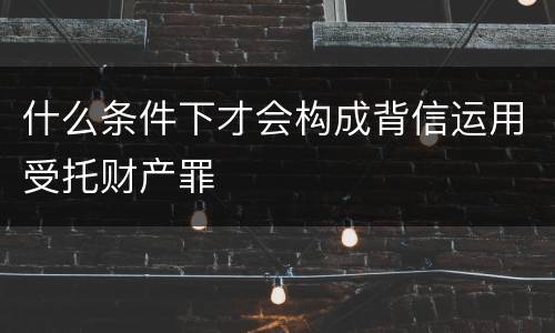 什么条件下才会构成背信运用受托财产罪