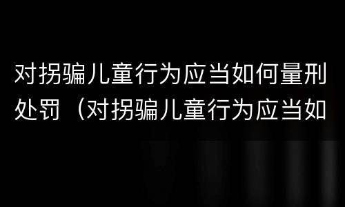 对拐骗儿童行为应当如何量刑处罚（对拐骗儿童行为应当如何量刑处罚决定书）
