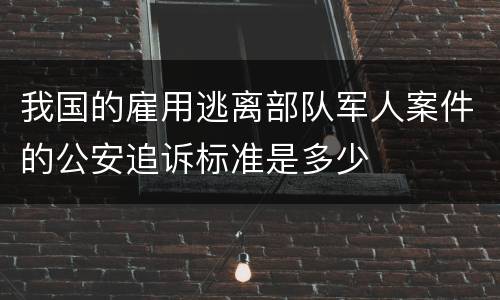 我国的雇用逃离部队军人案件的公安追诉标准是多少