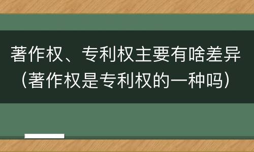 著作权、专利权主要有啥差异（著作权是专利权的一种吗）